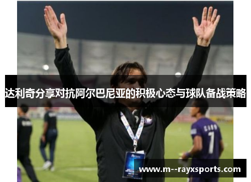 达利奇分享对抗阿尔巴尼亚的积极心态与球队备战策略 达利奇分享对抗阿尔巴尼亚的积极心态与球队备战策略