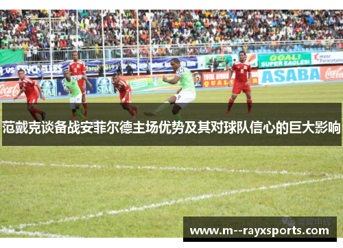 范戴克谈备战安菲尔德主场优势及其对球队信心的巨大影响 范戴克谈备战安菲尔德主场优势及其对球队信心的巨大影响