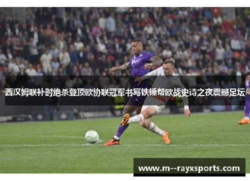 西汉姆联补时绝杀登顶欧协联冠军书写铁锤帮欧战史诗之夜震撼足坛