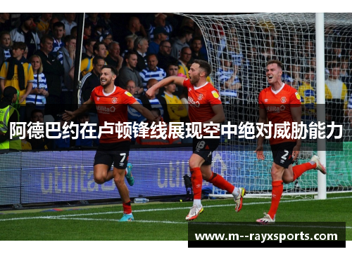 阿德巴约在卢顿锋线展现空中绝对威胁能力